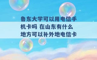 鲁东大学可以用电信手机卡吗 在山东有什么地方可以补外地电信卡 