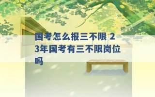 国考怎么报三不限 23年国考有三不限岗位吗 