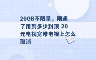 20GB不限量，限速了用到多少封顶 20元电视宽带电视上怎么取消 