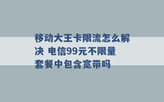 移动大王卡限流怎么解决 电信99元不限量套餐中包含宽带吗 