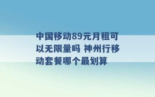 中国移动89元月租可以无限量吗 神州行移动套餐哪个最划算 