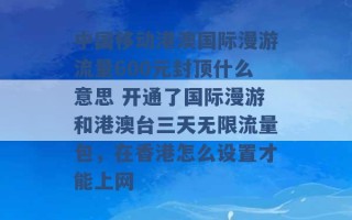 中国移动港澳国际漫游流量600元封顶什么意思 开通了国际漫游和港澳台三天无限流量包，在香港怎么设置才能上网 