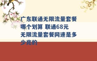 广东联通无限流量套餐哪个划算 联通68元无限流量套餐网速是多少兆的 