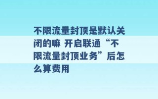 不限流量封顶是默认关闭的嘛 开启联通“不限流量封顶业务”后怎么算费用 