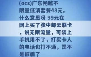 (ocs)广东畅越不限量低消套餐48元。什么意思呀 99元在网上买了张中邮云联卡，说无限流量，可装上手机用不了，打买卡人的电话也打不通，是不是被骗了 