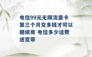 电信99元无限流量卡第三个月交多钱才可以继续用 电信多少话费送宽带 