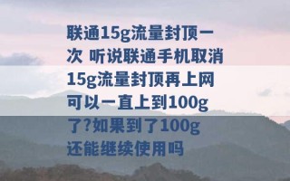 联通15g流量封顶一次 听说联通手机取消15g流量封顶再上网可以一直上到100g了?如果到了100g还能继续使用吗 