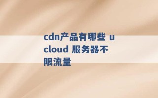 cdn产品有哪些 ucloud 服务器不限流量 