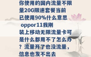 你使用的国内流量不限量20G限速套餐当前已使用90%什么意思 oppor11我刚装上移动无限流量卡可是什么都用不了怎么办？流量开了也没流量，信息也发不出去 