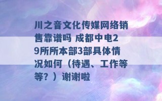 川之音文化传媒网络销售靠谱吗 成都中电29所所本部3部具体情况如何（待遇、工作等等？）谢谢啦 