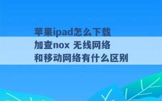 苹果ipad怎么下载加查nox 无线网络和移动网络有什么区别 