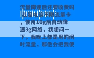 流量降速后还要收费吗 我是电信不限流量卡，使用10g后自动降速3g网络，我想问一下，我晚上都是用的闲时流量，那他会把我使 