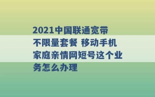 2021中国联通宽带不限量套餐 移动手机家庭亲情网短号这个业务怎么办理 