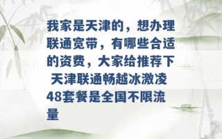 我家是天津的，想办理联通宽带，有哪些合适的资费，大家给推荐下 天津联通畅越冰激凌48套餐是全国不限流量 