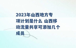 2023年山西地方专项计划是什么 山西移动流量共享可添加几个成员 