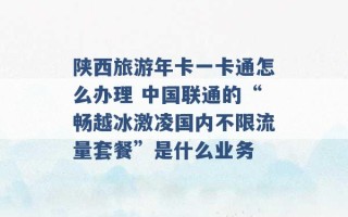 陕西旅游年卡一卡通怎么办理 中国联通的“畅越冰激凌国内不限流量套餐”是什么业务 