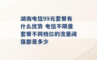 湖南电信99元套餐有什么优势 电信不限量套餐不同档位的流量阈值都是多少 