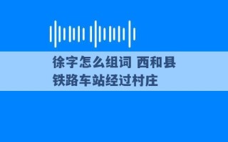 徐字怎么组词 西和县铁路车站经过村庄 