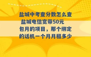 盐城中考查分数怎么查 盐城电信宽带50元包月的项目，那个绑定的话机一个月月租多少 