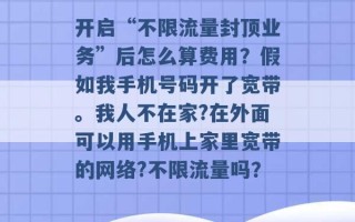 开启“不限流量封顶业务”后怎么算费用？假如我手机号码开了宽带。我人不在家?在外面可以用手机上家里宽带的网络?不限流量吗？ 