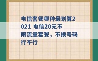 电信套餐哪种最划算2021 电信20元不限流量套餐，不换号码行不行 