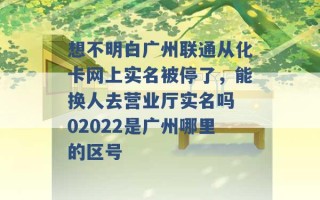 想不明白广州联通从化卡网上实名被停了，能换人去营业厅实名吗 02022是广州哪里的区号 