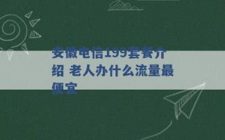 安徽电信199套餐介绍 老人办什么流量最便宜 