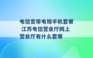 电信宽带电视手机套餐 江苏电信营业厅网上营业厅有什么套餐 