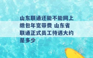 山东联通还能不能网上缴包年宽带费 山东省联通正式员工待遇大约是多少 