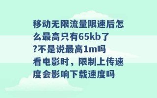 移动无限流量限速后怎么最高只有65kb了?不是说最高1m吗 看电影时，限制上传速度会影响下载速度吗 