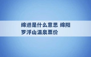 绵邈是什么意思 绵阳罗浮山温泉票价 