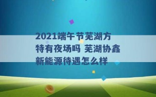 2021端午节芜湖方特有夜场吗 芜湖协鑫新能源待遇怎么样 