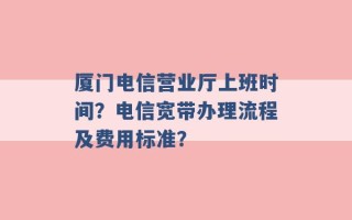 厦门电信营业厅上班时间？电信宽带办理流程及费用标准？ 