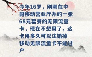 今年16岁，刚刚在中国移动营业厅办的一张68元套餐的无限流量卡，现在不想用了，这卡用多久可以注销掉 移动无限流量卡不能过户 