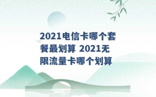 2021电信卡哪个套餐最划算 2021无限流量卡哪个划算 