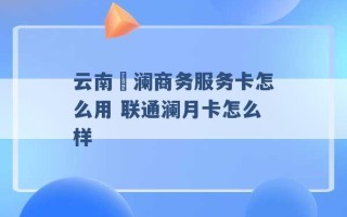 云南樸澜商务服务卡怎么用 联通澜月卡怎么样 