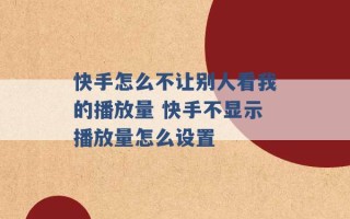 快手怎么不让别人看我的播放量 快手不显示播放量怎么设置 