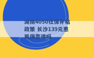 湖南4050社保补贴政策 长沙139元惠民保靠谱吗 