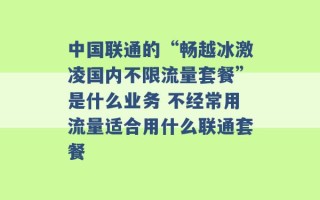 中国联通的“畅越冰激凌国内不限流量套餐”是什么业务 不经常用流量适合用什么联通套餐 