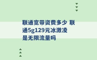 联通宽带资费多少 联通5g129元冰激凌是无限流量吗 