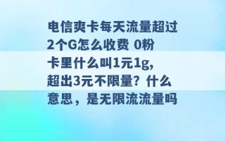 电信爽卡每天流量超过2个G怎么收费 0粉卡里什么叫1元1g,超出3元不限量？什么意思，是无限流流量吗 