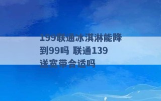 199联通冰淇淋能降到99吗 联通139送宽带合适吗 