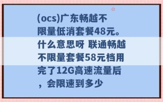 (ocs)广东畅越不限量低消套餐48元。什么意思呀 联通畅越不限量套餐58元档用完了12G高速流量后，会限速到多少 