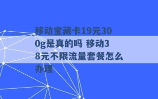 移动宝藏卡19元300g是真的吗 移动38元不限流量套餐怎么办理 