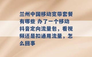 兰州中国移动宽带套餐有哪些 办了一个移动抖音定向流量包，看视频还是扣通用流量，怎么回事 