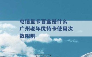 电信星卡盲盒是什么 广州老年优待卡使用次数限制 