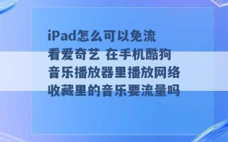 iPad怎么可以免流看爱奇艺 在手机酷狗音乐播放器里播放网络收藏里的音乐要流量吗 