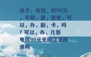 这个，电信，的99元，不限，量，套餐，可以，办，副，卡，吗 ? 可以，办，几张 电信99元无限流量限速吗 