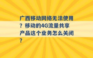 广西移动网络无法使用？移动的4G流量共享产品这个业务怎么关闭？ 