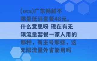 (ocs)广东畅越不限量低消套餐48元。什么意思呀 现在有无限流量套餐一家人用的那种，有主号那些，这无限流量外省能用吗 